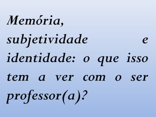 Memória,
subjetividade e
identidade: o que isso
tem a ver com o ser
professor(a)?
 