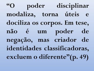 “O poder disciplinar
modaliza, torna úteis e
dociliza os corpos. Em tese,
não é um poder de
negação, mas criador de
identidades classificadoras,
excluem o diferente”(p. 49)
 
