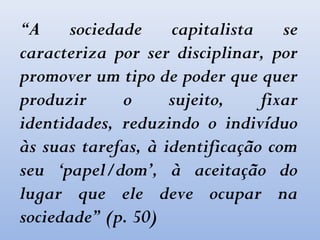 “A sociedade capitalista se
caracteriza por ser disciplinar, por
promover um tipo de poder que quer
produzir o sujeito, fixar
identidades, reduzindo o indivíduo
às suas tarefas, à identificação com
seu ‘papel/dom’, à aceitação do
lugar que ele deve ocupar na
sociedade” (p. 50)
 