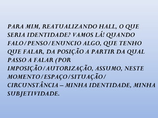 PARA MIM, REATUALIZANDO HALL, O QUE
SERIA IDENTIDADE? VAMOS LÁ! QUANDO
FALO/PENSO/ENUNCIO ALGO, QUE TENHO
QUE FALAR, DA POSIÇÃO A PARTIR DA QUAL
PASSO A FALAR (POR
IMPOSIÇÃO/AUTORIZAÇÃO, ASSUMO, NESTE
MOMENTO/ESPAÇO/SITUAÇÃO/
CIRCUNSTÂNCIA – MINHA IDENTIDADE, MINHA
SUBJETIVIDADE.
 