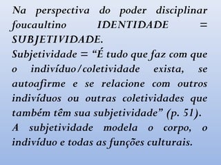 Na perspectiva do poder disciplinar
foucaultino IDENTIDADE =
SUBJETIVIDADE.
Subjetividade = “É tudo que faz com que
o indivíduo/coletividade exista, se
autoafirme e se relacione com outros
indivíduos ou outras coletividades que
também têm sua subjetividade” (p. 51).
A subjetividade modela o corpo, o
indivíduo e todas as funções culturais.
 