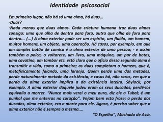 Identidade psicosocial
Em primeiro lugar, não há só uma alma, há duas...
-Duas?
-Nada menos que duas almas. Cada criatura humana traz duas almas
consigo: uma que olha de dentro para fora, outra que olha de fora para
dentro... (...) A alma exterior pode ser um espírito, um fluido, um homem,
muitos homens, um objeto, uma operação. Há casos, por exemplo, em que
um simples botão de camisa é a alma exterior de uma pessoa; - e assim
também a polca, o voltarete, um livro, uma máquina, um par de botas,
uma cavatina, um tambor etc. está claro que o ofício dessa segunda alma é
transmitir a vida, como a primeira; as duas completam o homem, que é,
metafisicamente falando, uma laranja. Quem perde uma das metades,
perde naturalmente metade da existência; e casos há, não raros, em que a
perda da alma exterior implica a da existência inteira. Shylock, por
exemplo. A alma exterior daquele judeu eram os seus ducados; perdê-los
equivalia a morrer. “Nunca mais verei o meu ouro, diz ele a Tubal; é um
punhal que me enterras no coração”. Vejam bem esta frase; a perda dos
ducados, alma exterior, era a morte para ele. Agora, é preciso saber que a
alma exterior não é sempre a mesma....
“O Espelho”, Machado de Assis
 