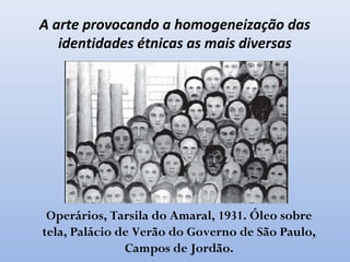 Operários, Tarsila do Amaral, 1931. Óleo sobre
tela, Palácio de Verão do Governo de São Paulo,
Campos de Jordão.
A arte provocando a homogeneização das
identidades étnicas as mais diversas
 