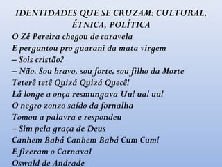 IDENTIDADES QUE SE CRUZAM: CULTURAL,
ÉTNICA, POLÍTICA
O Zé Pereira chegou de caravela
E perguntou pro guarani da mata virgem
– Sois cristão?
– Não. Sou bravo, sou forte, sou filho da Morte
Teterê tetê Quizá Quizá Quecê!
Lá longe a onça resmungava Uu! ua! uu!
O negro zonzo saído da fornalha
Tomou a palavra e respondeu
– Sim pela graça de Deus
Canhem Babá Canhem Babá Cum Cum!
E fizeram o Carnaval
Oswald de Andrade
 