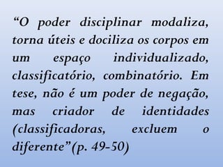 “O poder disciplinar modaliza,
torna úteis e dociliza os corpos em
um espaço individualizado,
classificatório, combinatório. Em
tese, não é um poder de negação,
mas criador de identidades
(classificadoras, excluem o
diferente”(p. 49-50)
 