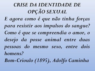 CRISE DA IDENTIDADE DE
OPÇÃO SEXUAL
E agora como é que não tinha forças
para resistir aos impulsos do sangue?
Como é que se compreendia o amor, o
desejo da posse animal entre duas
pessoas do mesmo sexo, entre dois
homens?
Bom-Crioulo (1895), Adolfo Caminha
 