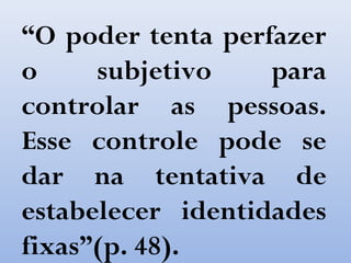 “O poder tenta perfazer
o subjetivo para
controlar as pessoas.
Esse controle pode se
dar na tentativa de
estabelecer identidades
fixas”(p. 48).
 