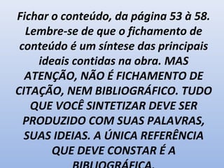 Fichar o conteúdo, da página 53 à 58.
Lembre-se de que o fichamento de
conteúdo é um síntese das principais
ideais contidas na obra. MAS
ATENÇÃO, NÃO É FICHAMENTO DE
CITAÇÃO, NEM BIBLIOGRÁFICO. TUDO
QUE VOCÊ SINTETIZAR DEVE SER
PRODUZIDO COM SUAS PALAVRAS,
SUAS IDEIAS. A ÚNICA REFERÊNCIA
QUE DEVE CONSTAR É A
 