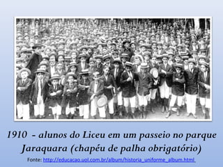 1910 - alunos do Liceu em um passeio no parque
Jaraquara (chapéu de palha obrigatório)
Fonte: http://educacao.uol.com.br/album/historia_uniforme_album.html
 