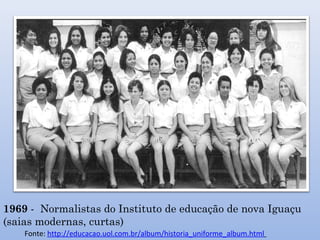 1969 - Normalistas do Instituto de educação de nova Iguaçu
(saias modernas, curtas)
Fonte: http://educacao.uol.com.br/album/historia_uniforme_album.html
 