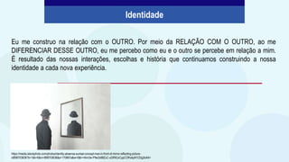 Eu me construo na relação com o OUTRO. Por meio da RELAÇÃO COM O OUTRO, ao me
DIFERENCIAR DESSE OUTRO, eu me percebo como eu e o outro se percebe em relação a mim.
É resultado das nossas interações, escolhas e história que continuamos construindo a nossa
identidade a cada nova experiência.
Identidade
https://media.istockphoto.com/photos/identity-absence-surreal-concept-man-in-front-of-mirror-reflecting-picture-
id898703636?b=1&k=6&m=898703636&s=170667a&w=0&h=I4im3w-P9w2x98ZuC-uGRKLkCypCOfhckpN1CDg3oAA=
 