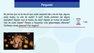 No período que vai do dia em que vocês nasceram até o dia de hoje, alguma
coisa mudou na vida de vocês? O quê? Vocês poderiam dar alguns
exemplos? Alguém aqui já mudou de casa? Alguém já mudou de escola?
Veio de outra cidade? Passou a frequentar uma igreja/religião diferente?
Conheceu novas pessoas? Fez viagens?
Pergunta!
1 min.
©
Pixabay
 