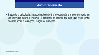 • Segundo a psicologia, autoconhecimento é a investigação e o conhecimento de
um indivíduo sobre si mesmo. E conhecer-se melhor faz com que você tenha
controle sobre suas ações, reações e emoções.
Elaborado pela professora para o CMSP.
Autoconhecimento
 