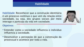 Habilidade: Reconhecer que a construção identitária
é um processo contínuo e que vem da relação entre
sociedade, ou seja, dos grupos sociais por meio
interage e participa da vida em sociedade.
Objetivos:
• Entender como a sociedade influencia o indivíduo
influencia a sociedade.
• Desenvolver a percepção de que a construção da
processual e acontece por toda a vida.
Habilidade
©
Pixabay
 
