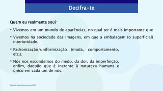 Quem eu realmente sou?
• Vivemos em um mundo de aparências, no qual ter é mais importante que
• Vivemos na sociedade das imagens, em que a embalagem (o superficial)
interioridade.
Elaborado pela professora para o CMSP
Decifra-te
• Padronização/uniformização (moda, comportamento,
etc.).
• Nós nos escondemos do medo, da dor, da imperfeição,
enfim, daquilo que é inerente à natureza humana e
único em cada um de nós.
 