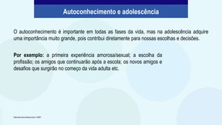 O autoconhecimento é importante em todas as fases da vida, mas na adolescência adquire
uma importância muito grande, pois contribui diretamente para nossas escolhas e decisões.
Autoconhecimento e adolescência
Elaborado pela professora para o CMSP.
Por exemplo: a primeira experiência amorosa/sexual; a escolha da
profissão; os amigos que continuarão após a escola; os novos amigos e
desafios que surgirão no começo da vida adulta etc.
 