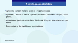 • Aprender a lidar com inúmeras questões e responsabilidades.
• Aprender a construir e defender o próprio pensamento, de maneira a adquirir opinião
própria.
• Aumento dos questionamentos diante daquilo que é imposto pela sociedade e pela
família.
• Reconhecimento das fragilidades e potencialidades.
A construção da identidade
Elaborado pela professora para o CMSP.
 