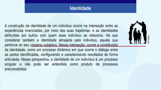 A construção da identidade de um indivíduo ocorre na interseção entre as
experiências vivenciadas, por meio das suas trajetórias, e as identidades
atribuídas por outros com quem esse indivíduo se relaciona. Há que
considerar também a identidade almejada pelo indivíduo, aquela que
pertence ao seu universo subjetivo. Nessa interseção, ocorre a constituição
da identidade, como um processo dinâmico em que ocorre o diálogo entre
as partes identificadas, configurando e caracterizando resultados de forma
articulada. Nessa perspectiva, a identidade de um indivíduo é um processo
singular e não pode ser entendida como produto de processos
preconcebidos.
Identidade
©
Pixabay
 