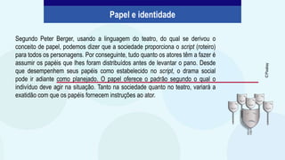 Segundo Peter Berger, usando a linguagem do teatro, do qual se derivou o
conceito de papel, podemos dizer que a sociedade proporciona o script (roteiro)
para todos os personagens. Por conseguinte, tudo quanto os atores têm a fazer é
assumir os papéis que lhes foram distribuídos antes de levantar o pano. Desde
que desempenhem seus papéis como estabelecido no script, o drama social
pode ir adiante como planejado. O papel oferece o padrão segundo o qual o
indivíduo deve agir na situação. Tanto na sociedade quanto no teatro, variará a
exatidão com que os papéis fornecem instruções ao ator.
Papel e identidade
©
Pixabay
 