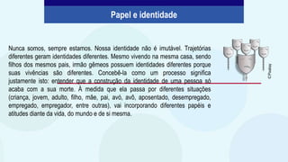 Nunca somos, sempre estamos. Nossa identidade não é imutável. Trajetórias
diferentes geram identidades diferentes. Mesmo vivendo na mesma casa, sendo
filhos dos mesmos pais, irmão gêmeos possuem identidades diferentes porque
suas vivências são diferentes. Concebê-la como um processo significa
justamente isto: entender que a construção da identidade de uma pessoa só
acaba com a sua morte. À medida que ela passa por diferentes situações
(criança, jovem, adulto, filho, mãe, pai, avó, avô, aposentado, desempregado,
empregado, empregador, entre outras), vai incorporando diferentes papéis e
atitudes diante da vida, do mundo e de si mesma.
Papel e identidade
©
Pixabay
 
