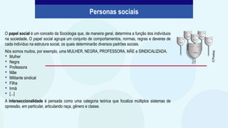 O papel social é um conceito da Sociologia que, de maneira geral, determina a função dos indivíduos
na sociedade. O papel social agrupa um conjunto de comportamentos, normas, regras e deveres de
cada indivíduo na estrutura social, os quais determinarão diversos padrões sociais.
Nós somos muitos, por exemplo, uma MULHER, NEGRA, PROFESSORA, MÃE e SINDICALIZADA.
• Mulher
• Negra
• Professora
• Mãe
• Militante sindical
• Filha
• Irmã
• [...]
A interseccionalidade é pensada como uma categoria teórica que focaliza múltiplos sistemas de
opressão, em particular, articulando raça, gênero e classe.
Personas sociais
©
Pixabay
 