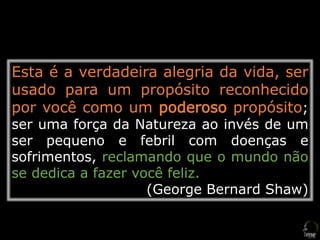 Esta é a verdadeira alegria da vida, ser
usado para um propósito reconhecido
por você como um poderoso propósito;
ser uma força da Natureza ao invés de um
ser pequeno e febril com doenças e
sofrimentos, reclamando que o mundo não
se dedica a fazer você feliz.
(George Bernard Shaw)
 