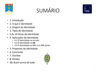 SUMÁRIO
• 1. Introdução
• 2. O que é Identidade
• 3. Origem da Identidade
• 3. Tipos de Identidade
• 3.As 10 letras da identidade
• 4. Aplicações da identidade
• 4.1 O Identidade no mundo
• 4.2 O Identidade no EB
• 4.3 A identidade no IME e na IME júnior
• 5. Propostas de Identidade
• 6. Conclusão
• 7. Dúvidas
• 8. Dívidas
• 10. Brasil acima de tudo
 