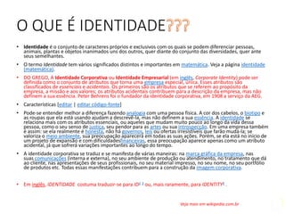 O QUE É IDENTIDADE
• Identidade é o conjunto de caracteres próprios e exclusivos com os quais se podem diferenciar pessoas,
animais, plantas e objetos inanimados uns dos outros, quer diante do conjunto das diversidades, quer ante
seus semelhantes.
• O termo Identidade tem vários significados distintos e importantes em matemática. Veja a página identidade
(matemática).
• DO GREGO, A Identidade Corporativa ou Identidade Empresarial (em inglês, Corporate Identity) pode ser
definida como o conjunto de atributos que torna uma empresa especial, única. Esses atributos são
classificados de essenciais e acidentais. Os primeiros são os atributos que se referem ao propósito da
empresa, a missão e aos valores; os atributos acidentais contribuem para a descrição da empresa, mas não
definem a sua essência. Peter Behrens foi o fundador da identidade corporativa, em 1908 a serviço da AEG.
• Características [editar | editar código-fonte]
• Pode-se entender melhor a diferença fazendo analogia com uma pessoa física. A cor dos cabelos, o biotipo e
as roupas que ela está usando ajudam a descrevê-la, mas não definem a sua essência. A identidade se
relaciona mais com os atributos essenciais, ou aqueles que mudam muito pouco ao longo da vida dessa
pessoa, como o seu senso de justiça, seu pendor para as artes ou sua introspecção. Em uma empresa também
é assim: se ela realmente é honesta, não há governos, leis ou ofertas irresistíveis que farão mudá-la; se
valoriza o meio ambiente, sua preocupação aparecerá em todas as suas ações. Porém, se ela está no início de
um projeto de expansão e com dificuldadesfinanceiras, essa preocupação aparece apenas como um atributo
acidental, já que sofrerá variações importantes ao longo do tempo.
• A identidade corporativa se traduz e se manifesta de várias maneiras: na marca gráfica da empresa, nas
suas comunicações (interna e externa), no seu ambiente de produção ou atendimento, no tratamento que dá
ao cliente, nas apresentações de seus profissionais, no seu material impresso, no seu nome, no seu portfólio
de produtos etc. Todas essas manifestações contribuem para a construção da imagem corporativa.
• Em inglês, IDENTIDADE costuma traduzir-se para ID2 3 ou, mais raramente, para IDENTITY4 .
Veja mais em wikipedia.com.br
 