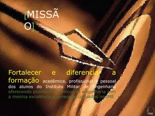 [MISSÃ
O]
Fortalecer e diferenciar a
formação acadêmica, profissional e pessoal
dos alunos do Instituto Militar de Engenharia
oferecendo produtos e serviços de engenharia com
a mesma excelência e seriedade cultuadas no IME
 