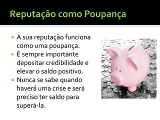    A sua reputação funciona
    como uma poupança.
   É sempre importante
    depositar credibilidade e
    elevar o saldo positivo.
   Nunca se sabe quando
    haverá uma crise e será
    preciso ter saldo para
    superá-la.
 