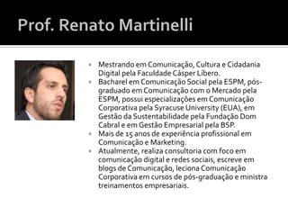    Mestrando em Comunicação, Cultura e Cidadania
    Digital pela Faculdade Cásper Líbero.
   Bacharel em Comunicação Social pela ESPM, pós-
    graduado em Comunicação com o Mercado pela
    ESPM, possui especializações em Comunicação
    Corporativa pela Syracuse University (EUA), em
    Gestão da Sustentabilidade pela Fundação Dom
    Cabral e em Gestão Empresarial pela BSP.
   Mais de 15 anos de experiência profissional em
    Comunicação e Marketing.
   Atualmente, realiza consultoria com foco em
    comunicação digital e redes sociais, escreve em
    blogs de Comunicação, leciona Comunicação
    Corporativa em cursos de pós-graduação e ministra
    treinamentos empresariais.
 
