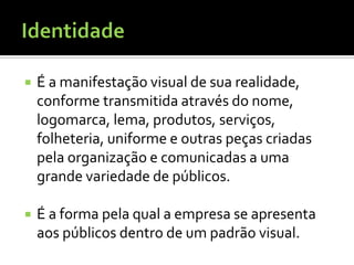    É a manifestação visual de sua realidade,
    conforme transmitida através do nome,
    logomarca, lema, produtos, serviços,
    folheteria, uniforme e outras peças criadas
    pela organização e comunicadas a uma
    grande variedade de públicos.

   É a forma pela qual a empresa se apresenta
    aos públicos dentro de um padrão visual.
 