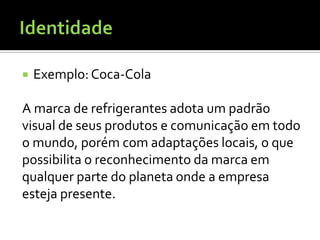    Exemplo: Coca-Cola

A marca de refrigerantes adota um padrão
visual de seus produtos e comunicação em todo
o mundo, porém com adaptações locais, o que
possibilita o reconhecimento da marca em
qualquer parte do planeta onde a empresa
esteja presente.
 