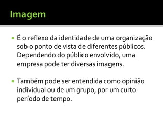    É o reflexo da identidade de uma organização
    sob o ponto de vista de diferentes públicos.
    Dependendo do público envolvido, uma
    empresa pode ter diversas imagens.

   Também pode ser entendida como opinião
    individual ou de um grupo, por um curto
    período de tempo.
 
