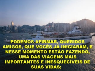 PODEMOS AFIRMAR, QUERIDOS
AMIGOS, QUE VOCÊS JÁ INICIARAM, E
 NESSE MOMENTO ESTÃO FAZENDO,
     UMA DAS VIAGENS MAIS
 IMPORTANTES E INESQUECÍVEIS DE
          SUAS VIDAS;
 