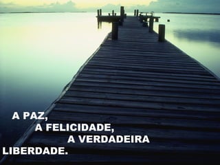A PAZ,
      A FELICIDADE,
           A VERDADEIRA
LIBERDADE.
 