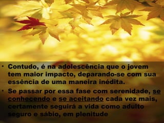 • Contudo, é na adolescência que o jovem
  tem maior impacto, deparando-se com sua
  essência de uma maneira inédita.
• Se passar por essa fase com serenidade, se
  conhecendo e se aceitando cada vez mais,
  certamente seguirá a vida como adulto
  seguro e sábio, em plenitude
 