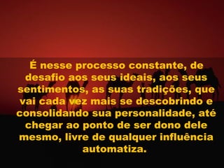 É nesse processo constante, de
 desafio aos seus ideais, aos seus
sentimentos, as suas tradições, que
vai cada vez mais se descobrindo e
consolidando sua personalidade, até
 chegar ao ponto de ser dono dele
mesmo, livre de qualquer influência
           automatiza.
 