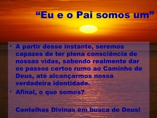 “Eu e o Pai somos um”


• A partir desse instante, seremos
  capazes de ter plena consciência de
  nossas vidas, sabendo realmente dar
  os passos certos rumo ao Caminho de
  Deus, até alcançarmos nossa
  verdadeira identidade.
• Afinal, o que somos?

 Centelhas Divinas em busca de Deus!
 