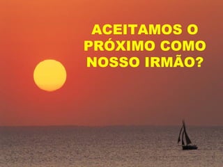 ACEITAMOS O
PRÓXIMO COMO
NOSSO IRMÃO?
 