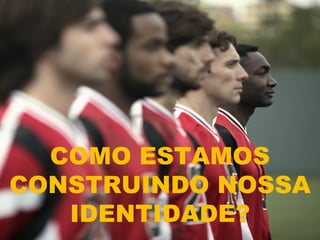 COMO ESTAMOS
CONSTRUINDO NOSSA
   IDENTIDADE?
 