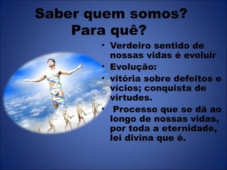 Saber quem somos?
    Para quê?
       • Verdeiro sentido de
         nossas vidas é evoluir
       • Evolução:
       • vitória sobre defeitos e
         vícios; conquista de
         virtudes.
       • Processo que se dá ao
         longo de nossas vidas,
         por toda a eternidade,
         lei divina que é.
 