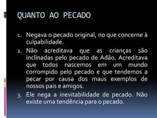 QUANTO AO PECADONegava o pecado original, no que concerne à culpabilidade.Não acreditava que as crianças são inclinadas pelo pecado de Adão. Acreditava que todos nascemos em um mundo corrompido pelo pecado e que tendemos a pecar por causa dos maus exemplos de nossos pais e amigos.Ele nega a inevitabilidade de pecado. Não existe uma tendência para o pecado.