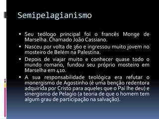SemipelagianismoSeu teólogo principal foi o francês Monge de Marselha. Chamado João Cassiano.Nasceu por volta de 360 e ingressou muito jovem no mosteiro de Belém na Palestina.Depois de viajar muito e conhecer quase todo o mundo romano, fundou seu próprio mosteiro em Marselha em 410.A sua responsabilidade teológica era refutar o monergismo de Agostinho (é uma benção redentora adquirida por Cristo para aqueles que o Pai lhe deu) e sinergismo de Pelagio (a teoria de que o homem tem algum grau de participação na salvação).