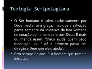 Teologia SemipelagianaO Ser humano é salvo exclusivamente por Deus mediante a graça, mas que a salvação partia somente da iniciativa da boa vontade no coração do homem para com Deus. É mais ou menos assim: “Deus ajuda quem cedo madruga”  ou “ dê o primeiro passo em direção a Deus que ele o ajuda”.Erro semipelagiano: É o homem que toma a iniciativa. 