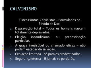 CALVINISMO	Cinco Pontos  Calvinistas – Formulados no Sínodo de Dor: Depravação total – Todos os homens nascem totalmente depravados.Eleição incondicional ou predestinação particular.A graça irresistível ou chamado eficaz – não podem escapar da salvação.Expiação limitada – só para os predestinados .Segurança eterna  - E jamais se perderão.
