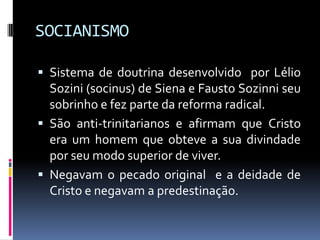 SOCIANISMOSistema de doutrina desenvolvido  por Lélio Sozini (socinus) de Siena e Fausto Sozinni seu sobrinho e fez parte da reforma radical.São anti-trinitarianos e afirmam que Cristo era um homem que obteve a sua divindade por seu modo superior de viver.Negavam o pecado original  e a deidade de Cristo e negavam a predestinação. 