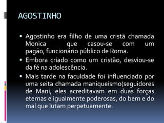 AGOSTINHOAgostinho era filho de uma cristã chamada Monica  que casou-se com um pagão, funcionário público de Roma.Embora criado como um cristão, desviou-se da fé na adolescência.Mais tarde na faculdade foi influenciado por uma seita chamada maniqueísmo(seguidores de Mani, eles acreditavam em duas forças eternas e igualmente poderosas, do bem e do mal que lutam perpetuamente.