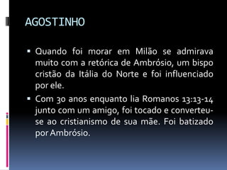AGOSTINHOQuando foi morar em Milão se admirava muito com a retórica de Ambrósio, um bispo cristão da Itália do Norte e foi influenciado por ele.Com 30 anos enquanto lia Romanos 13:13-14 junto com um amigo, foi tocado e converteu-se ao cristianismo de sua mãe. Foi batizado por Ambrósio. 