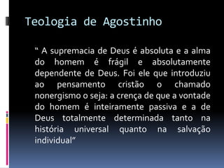 Teologia de Agostinho	“ A supremacia de Deus é absoluta e a alma do homem é frágil e absolutamente dependente de Deus. Foi ele que introduziu ao pensamento cristão o chamado nonergismo o seja: a crença de que a vontade do homem é inteiramente passiva e a de Deus totalmente determinada tanto na  história universal quanto na salvação individual”